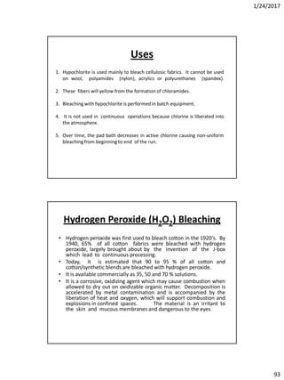 1/24/2017
93
1. Hypochlorite is used mainly to bleach cellulosic fabrics. It cannot be used
on wool, polyamides (nylon), acrylics or polyurethanes (spandex).
2. These fibers will yellow from the formation of chloramides.
3. Bleaching with hypochlorite is performed in batch equipment.
4. It is not used in continuous operations because chlorine is liberated into
the atmosphere.
5. Over time, the pad bath decreases in active chlorine causing non-uniform
bleaching from beginning to end of the run.
Uses
Hydrogen Peroxide (H2O2) Bleaching
• Hydrogen peroxide was first used to bleach cotton in the 1920's. By
1940, 65% of all cotton fabrics were bleached with hydrogen
peroxide, largely brought about by the invention of the J-box
which lead to continuous processing.
• Today, it is estimated that 90 to 95 % of all cotton and
cotton/synthetic blends are bleached with hydrogen peroxide.
• It is available commercially as 35, 50 and 70 % solutions.
• It is a corrosive, oxidizing agent which may cause combustion when
allowed to dry out on oxidizable organic matter. Decomposition is
accelerated by metal contamination and is accompanied by the
liberation of heat and oxygen, which will support combustion and
explosions in confined spaces. The material is an irritant to
the skin and mucous membranes and dangerous to the eyes
 