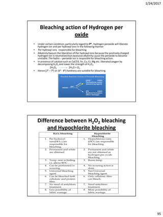 1/24/2017
95
Bleaching action of Hydrogen per
oxide
• Under certain condition,particularly regard to PH , hydrogen peroxide will liberate
hydrogen ion and per hydroxyl ions in the following manner
• Per hydroxyl ions responsible for bleaching.
• Alkalinityfavours the liberation of Per hydroxyl ions because the positivelycharged
hydrogen ion is neutralized but excessive alkalinity cause the peroxide to become
unstable.The hydro – peroxide ion is resposible for bleaching action.
• In presence of catalystsuch as CaCO3, Fe, Cu, Cr, Mg etc. liberated oxygen by
decomposingH2O2 and lower the strength of H2O2.
2H2O2 2H2O + O2
• Hence (20 – 70) or (60 - 80) hardness are suitablefor bleaching.
Difference between H2O2 bleaching
and Hypochlorite bleaching
H2O2 bleaching Hypochlorite
bleaching
1. Per hydroxyl
ions(HO2-) are
responsible for
bleaching.
1. Hypochlorous ions
(OCl-) are responsible
for bleaching.
2. Permanent and white
are obtained
2. Permanent and white
are not obtained as
hydrogen per ox ide
bleaching
3. Temp. near to boiling
i.e. above 900C
3. Room temp.
4. Can be performed i n
scouring.
4. No scouring action is
done.
5. Universal bleaching
agent.
5. Not Universal
bleaching agent.
6. Can be bleached both
cellulosic and protein
fibre.
6. Only cellulosic fibre
can bleach.
7. No need of antichloro
treatment.
7. Need antichloro
treatment.
8. Less possibility of
fabric wastage.
8. More possibility of
fabric wastage.
 