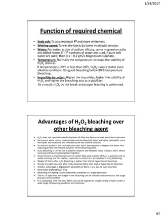 1/24/2017
97
Function of required chemical
• Soda ash: To also maintain PH and more whiteness.
• Wetting agent: To wet the fabric by lower interfacial tension.
• Water: For better action of sodium silicate, some magnesium salts
are added hence 20 -70 hardness of water are used. If pure soft
water are used, then 0.1 – 0.2 gm/L Magnesium sulphate.
• Temperature: Normally the temperature increase, the stability of
H2O2 reduces.
If temperature is 200c or less than 200c, H2O2 is more stable even
alkaline condition. Not good bleaching below 800C temperature
bleaching.
• Impurities in cotton: Higher the impurities, higher the stability of
H2O2 and higher the bleaching acts as a stabilizer.
As a result, H2O2 do not break and proper leaching is performed.
Advantages of H2O2 bleaching over
other bleaching agent
 H2O2 does not react with residual protein of fibre and hence no need antichloro treatment.
 Permanent white cotton is obtainable and the bleached fabics are highly hydrophilic since
the waxes are solublised and removal by the hot alkaline solution.
 Its reaction products are relatively non toxic and it decomposes to oxygen and water thus
reducing greatly the effluent pollution of the bleaching plant.
 H2O2 bleaching is carried out in alkaline medium and elevated temp. is about 1000c, hence
scouring and bleaching completed together.
 Small amount of impurities present in cotton fibre, give stability of H2O2 in solution and so
needs scouring. For this reason, impurities in cotton acts as stabilizer in H2O2 bleaching.
 Weight of fabric after H2O2 bleaching is higher than that of hypochlorite bleaching.
 Tensile strength is greater after H2O2 bleached fabric than that of hypochlorite bleached.
 Another advantage is degradation possibility of fabric is less due to over bleached.
 Hard water preferable.(20-70C).
 Bleaching and dyeing can be sometimes combined in a single operation.
 The no. of operation and stages in the bleaching can be reduced and continuous one stage
process can be worked.
 It si compatible with the most fibres and can be applied to a wide variety of fabric under a
wide range of bleaching condition and machines.
 