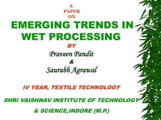 A
PAPER
ON
EMERGING TRENDS IN
WET PROCESSING
BY
Praveen Pandit
&
Saurabh Agrawal
IV YEAR, TEXTILE TECHNOLOGY
SHRI VAISHNAV INSTITUTE OF TECHNOLOGY
& SCIENCE,INDORE (M.P.)
 