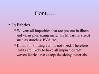 Cont….. 
• In Fabrics 
Woven: all impurities that are present in fibers 
and yarns plus sizing materials (if yarn is sized) 
such as starches, PVA etc., 
Knits: for knitting yarn is not sized. Therefore 
knits are likely to have all impurities that 
woven fabric have except the sizing materials. 
 