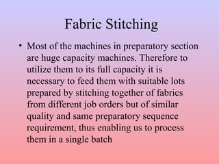 Fabric Stitching 
• Most of the machines in preparatory section 
are huge capacity machines. Therefore to 
utilize them to its full capacity it is 
necessary to feed them with suitable lots 
prepared by stitching together of fabrics 
from different job orders but of similar 
quality and same preparatory sequence 
requirement, thus enabling us to process 
them in a single batch 
 