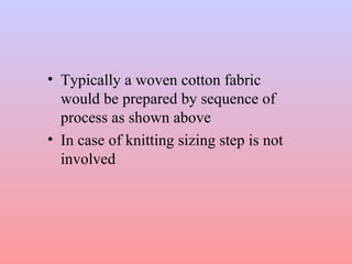 • Typically a woven cotton fabric 
would be prepared by sequence of 
process as shown above 
• In case of knitting sizing step is not 
involved 
 