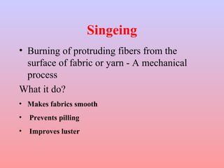 Singeing 
• Burning of protruding fibers from the 
surface of fabric or yarn - A mechanical 
process 
What it do? 
• Makes fabrics smooth 
• Prevents pilling 
• Improves luster 
 