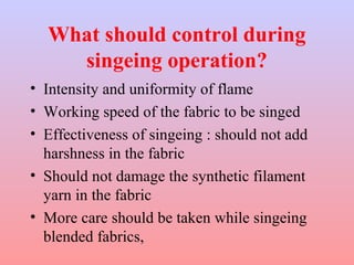 What should control during 
singeing operation? 
• Intensity and uniformity of flame 
• Working speed of the fabric to be singed 
• Effectiveness of singeing : should not add 
harshness in the fabric 
• Should not damage the synthetic filament 
yarn in the fabric 
• More care should be taken while singeing 
blended fabrics, 
 