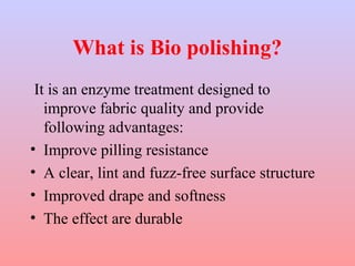 What is Bio polishing? 
It is an enzyme treatment designed to 
improve fabric quality and provide 
following advantages: 
• Improve pilling resistance 
• A clear, lint and fuzz-free surface structure 
• Improved drape and softness 
• The effect are durable 
 