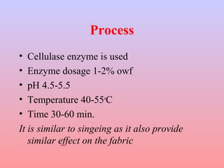 Process 
• Cellulase enzyme is used 
• Enzyme dosage 1-2% owf 
• pH 4.5-5.5 
• Temperature 40-55oC 
• Time 30-60 min. 
It is similar to singeing as it also provide 
similar effect on the fabric 
 