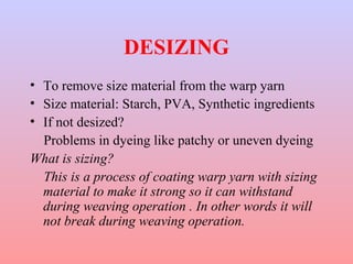 DESIZING 
• To remove size material from the warp yarn 
• Size material: Starch, PVA, Synthetic ingredients 
• If not desized? 
Problems in dyeing like patchy or uneven dyeing 
What is sizing? 
This is a process of coating warp yarn with sizing 
material to make it strong so it can withstand 
during weaving operation . In other words it will 
not break during weaving operation. 
 