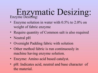 Enzymatic Desizing: Enzyme Desizing: 
• Enzyme solution in water with 0.5% to 2.0% on 
weight of fabric enzyme 
• Require quantity of Common salt is also required 
• Neutral pH 
• Overnight Padding fabric with solution 
• Other method fabric is run continuously in 
machine having enzyme solution. 
• Enzyme: Amino acid based catalyst. 
• pH: Indicates acid, neutral and base character of 
the material. 
 