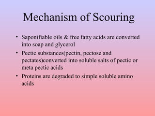 Mechanism of Scouring 
• Saponifiable oils & free fatty acids are converted 
into soap and glycerol 
• Pectic substances(pectin, pectose and 
pectates)converted into soluble salts of pectic or 
meta pectic acids 
• Proteins are degraded to simple soluble amino 
acids 
 