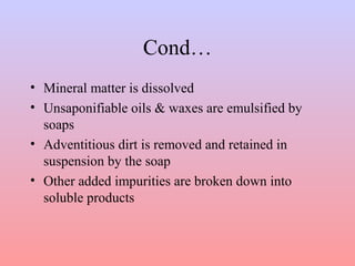 Cond… 
• Mineral matter is dissolved 
• Unsaponifiable oils & waxes are emulsified by 
soaps 
• Adventitious dirt is removed and retained in 
suspension by the soap 
• Other added impurities are broken down into 
soluble products 
 