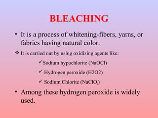 BLEACHING 
• It is a process of whitening-fibers, yarns, or 
fabrics having natural color. 
It is carried out by using oxidizing agents like: 
Sodium hypochlorite (NaOCl) 
 Hydrogen peroxide (H2O2) 
 Sodium Chlorite (NaClO2) 
• Among these hydrogen peroxide is widely 
used. 
 
