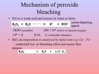Mechanism of peroxide 
bleaching 
• H2O2 is a weak acid and ionizes in water to form: 
(active bleaching 
agent) 
HOO- (unstable) OH + O* (active or nascent oxygen) 
O* + X X-O, X- oxidizable substance 
• H2O2 decomposition is catalyzed by metal ions e.g. Cu++, Fe+ 
+ ...undesired rxn: no bleaching effect and causes fiber 
damage. 
 