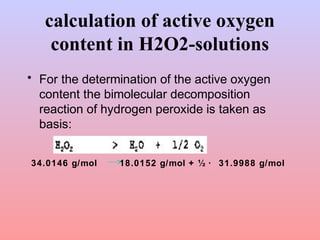calculation of active oxygen 
content in H2O2-solutions 
• For the determination of the active oxygen 
content the bimolecular decomposition 
reaction of hydrogen peroxide is taken as 
basis: 
34.0146 g/mol 18.0152 g/mol + ½ · 31.9988 g/mol 
 