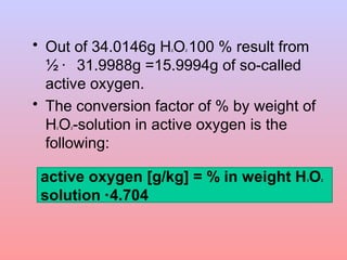 • Out of 34.0146g H2O2 100 % result from 
½ · 31.9988g =15.9994g of so-called 
active oxygen. 
• The conversion factor of % by weight of 
H2O2-solution in active oxygen is the 
following: 
active oxygen [g/kg] = % in weight H2O2 
solution * 4.704 
 