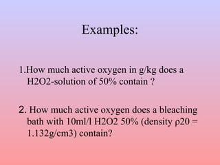 Examples: 
1.How much active oxygen in g/kg does a 
H2O2-solution of 50% contain ? 
2. How much active oxygen does a bleaching 
bath with 10ml/l H2O2 50% (density ρ20 = 
1.132g/cm3) contain? 
 