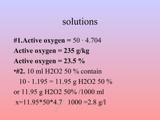 solutions 
#1.Active oxygen = 50 · 4.704 
Active oxygen = 235 g/kg 
Active oxygen = 23.5 % 
•#2. 10 ml H2O2 50 % contain 
10 ⋅ 1.195 = 11.95 g H2O2 50 % 
or 11.95 g H2O2 50% /1000 ml 
x=11.95*50*4.7 1000 =2.8 g/l 
 