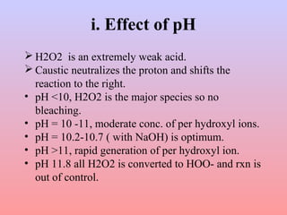 i. Effect of pH 
H2O2 is an extremely weak acid. 
Caustic neutralizes the proton and shifts the 
reaction to the right. 
• pH <10, H2O2 is the major species so no 
bleaching. 
• pH = 10 -11, moderate conc. of per hydroxyl ions. 
• pH = 10.2-10.7 ( with NaOH) is optimum. 
• pH >11, rapid generation of per hydroxyl ion. 
• pH 11.8 all H2O2 is converted to HOO- and rxn is 
out of control. 
 