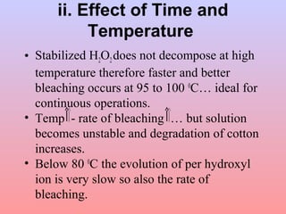 ii. Effect of Time and 
Temperature 
• Stabilized H2O2 does not decompose at high 
temperature therefore faster and better 
bleaching occurs at 95 to 100 0C… ideal for 
continuous operations. 
• Temp - rate of bleaching … but solution 
becomes unstable and degradation of cotton 
increases. 
• Below 80 0C the evolution of per hydroxyl 
ion is very slow so also the rate of 
bleaching. 
 