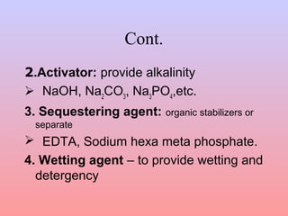 Cont. 
2.Activator: provide alkalinity 
 NaOH, Na2CO3, Na3PO4,etc. 
3. Sequestering agent: organic stabilizers or 
separate 
 EDTA, Sodium hexa meta phosphate. 
4. Wetting agent – to provide wetting and 
detergency 
 
