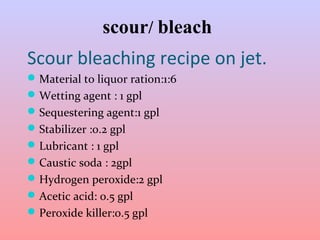 scour/ bleach 
Scour bleaching recipe on jet. 
Material to liquor ration:1:6 
Wetting agent : 1 gpl 
Sequestering agent:1 gpl 
Stabilizer :0.2 gpl 
Lubricant : 1 gpl 
Caustic soda : 2gpl 
Hydrogen peroxide:2 gpl 
Acetic acid: 0.5 gpl 
Peroxide killer:0.5 gpl 
 