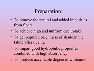 Preparation: 
• To remove the natural and added impurities 
from fibers. 
• To achieve high and uniform dye uptake 
• To get required brightness of shade in the 
fabric after dyeing 
• To impart good hydrophilic properties 
combined with high absorbency 
• To produce acceptable degree of whiteness 
 