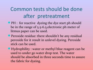 Common tests should be done 
after pretreatment 
PH : for reactive dyeing the dye start ph should 
be in the range of 5.5-6.5,electronic ph meter of 
litmus paper can be used. 
Peroxide residue: there shouldn’t be any residual 
peroxide for it result in unlevel dyeing. Peroxide 
stick can be used. 
Hydrophility : water or methyl blue reagent can be 
used to under go water drop test. The water 
should be absorbed in three seconds time to assure 
the fabric for dyeing. 
 
