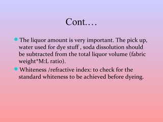 Cont.… 
The liquor amount is very important. The pick up, 
water used for dye stuff , soda dissolution should 
be subtracted from the total liquor volume (fabric 
weight*M:L ratio). 
Whiteness /refractive index: to check for the 
standard whiteness to be achieved before dyeing. 
 