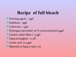 Recipe of full bleach 
Wetting agent : 1 gpl 
Stabilizer : 1gpl 
Lubricant : 1 gpl 
Hydrogen peroxide( 50 % concentration):4gpl 
Caustic soda( flake ) :4 gpl 
Optical brighter : 0.3% 
Acetic acid :0.5 gpl 
Material to liquor ratio: 1:6 
 