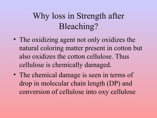 Why loss in Strength after 
Bleaching? 
• The oxidizing agent not only oxidizes the 
natural coloring matter present in cotton but 
also oxidizes the cotton cellulose. Thus 
cellulose is chemically damaged. 
• The chemical damage is seen in terms of 
drop in molecular chain length (DP) and 
conversion of cellulose into oxy cellulose 
 