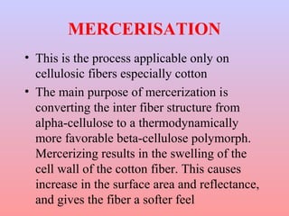 MERCERISATION 
• This is the process applicable only on 
cellulosic fibers especially cotton 
• The main purpose of mercerization is 
converting the inter fiber structure from 
alpha-cellulose to a thermodynamically 
more favorable beta-cellulose polymorph. 
Mercerizing results in the swelling of the 
cell wall of the cotton fiber. This causes 
increase in the surface area and reflectance, 
and gives the fiber a softer feel 
 
