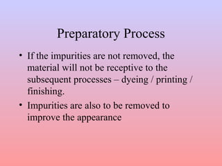 Preparatory Process 
• If the impurities are not removed, the 
material will not be receptive to the 
subsequent processes – dyeing / printing / 
finishing. 
• Impurities are also to be removed to 
improve the appearance 
 
