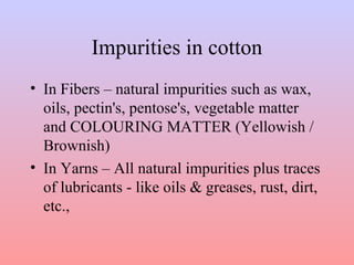 Impurities in cotton 
• In Fibers – natural impurities such as wax, 
oils, pectin's, pentose's, vegetable matter 
and COLOURING MATTER (Yellowish / 
Brownish) 
• In Yarns – All natural impurities plus traces 
of lubricants - like oils & greases, rust, dirt, 
etc., 
 