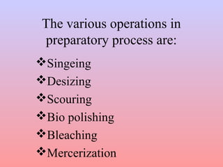 The various operations in 
preparatory process are: 
Singeing 
Desizing 
Scouring 
Bio polishing 
Bleaching 
Merceri...
