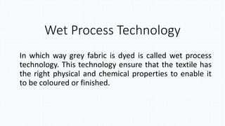 Wet Process Technology
In which way grey fabric is dyed is called wet process
technology. This technology ensure that the textile has
the right physical and chemical properties to enable it
to be coloured or finished.
 