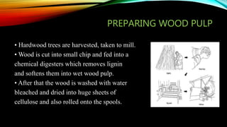 PREPARING WOOD PULP
• Hardwood trees are harvested, taken to mill.
• Wood is cut into small chip and fed into a
chemical digesters which removes lignin
and softens them into wet wood pulp.
• After that the wood is washed with water
bleached and dried into huge sheets of
cellulose and also rolled onto the spools.
 