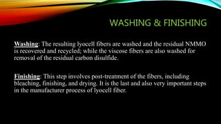 WASHING & FINISHING
Washing: The resulting lyocell fibers are washed and the residual NMMO
is recovered and recycled; while the viscose fibers are also washed for
removal of the residual carbon disulfide.
Finishing: This step involves post-treatment of the fibers, including
bleaching, finishing, and drying. It is the last and also very important steps
in the manufacturer process of lyocell fiber.
 