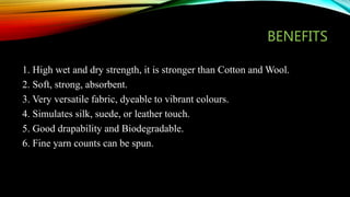 BENEFITS
1. High wet and dry strength, it is stronger than Cotton and Wool.
2. Soft, strong, absorbent.
3. Very versatile fabric, dyeable to vibrant colours.
4. Simulates silk, suede, or leather touch.
5. Good drapability and Biodegradable.
6. Fine yarn counts can be spun.
 
