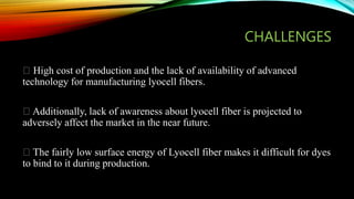 CHALLENGES
High cost of production and the lack of availability of advanced
technology for manufacturing lyocell fibers.
Additionally, lack of awareness about lyocell fiber is projected to
adversely affect the market in the near future.
The fairly low surface energy of Lyocell fiber makes it difficult for dyes
to bind to it during production.
 