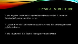 PHYSICAL STRUCTURE
# The physical structure is a more rounded cross section & smoother
longitudinal appearance than rayon.
# Lyocell fiber has a different molecular structure than other regenerated
cellulosic fibres.
# The structure of this fiber is Homogeneous and Dense.
 
