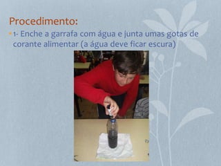 Procedimento:
• 1- Enche a garrafa com água e junta umas gotas de
  corante alimentar (a água deve ficar escura)
 
