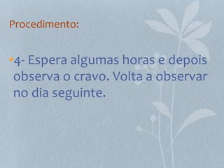 Procedimento:


•4- Espera algumas horas e depois
 observa o cravo. Volta a observar
 no dia seguinte.
 