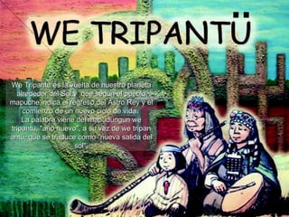 ¨ We Tripantu es la vuelta de nuestro planeta alrededor del Sol y  que según el pueblo mapuche indica el regreso del Astro Rey y el comienzo de un nuevo ciclo de vida.  La palabra viene del mapudungun we tripantu, &quot;año nuevo&quot;, a su vez de we tripan antü, que se traduce como &quot;nueva salida del sol&quot;. 