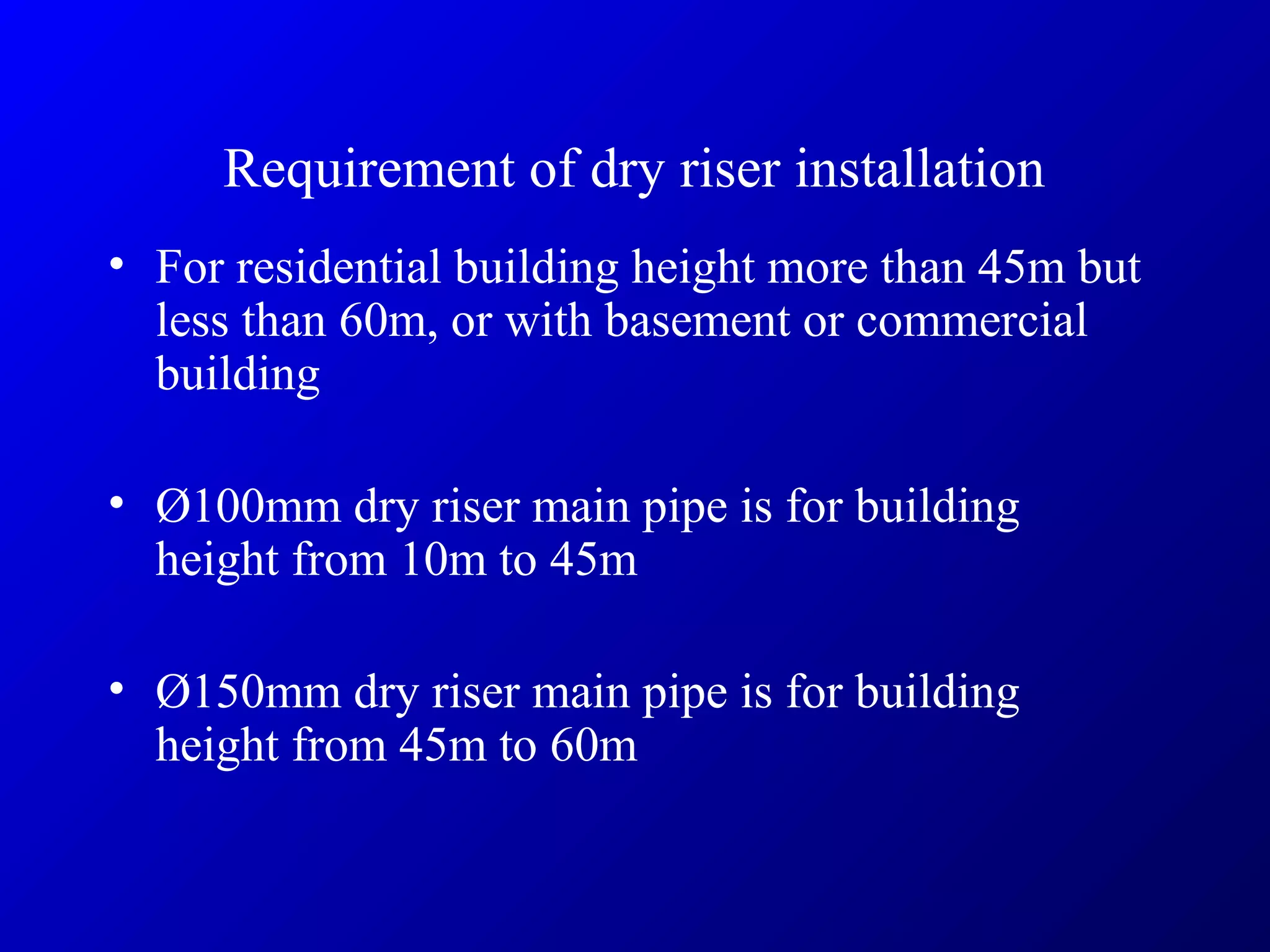 Requirement of dry riser installation
• For residential building height more than 45m but
less than 60m, or with basement or commercial
building
• Ø100mm dry riser main pipe is for building
height from 10m to 45m
• Ø150mm dry riser main pipe is for building
height from 45m to 60m
 