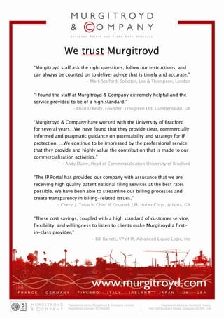 We trust Murgitroyd
“Murgitroyd staff ask the right questions, follow our instructions, and
can always be counted on to deliver advice that is timely and accurate.”
                         - Mark Stafford, Solicitor, Lee & Thompson, London


“I found the staff at Murgitroyd & Company extremely helpful and the
service provided to be of a high standard.”
                  - Brian O'Reilly, Founder, Treegreen Ltd, Cumbernauld, UK


“Murgitroyd & Company have worked with the University of Bradford
for several years…We have found that they provide clear, commercially
informed and pragmatic guidance on patentability and strategy for IP
protection. …We continue to be impressed by the professional service
that they provide and highly value the contribution that is made to our
commercialisation activities.”
             - Andy Duley, Head of Commercialisation University of Bradford


“The IP Portal has provided our company with assurance that we are
receiving high quality patent national filing services at the best rates
possible. We have been able to streamline our billing processes and
create transparency in billing-related issues.”
           - Cheryl J. Tubach, Chief IP Counsel, J.M. Huber Corp., Atlanta, GA


“These cost savings, coupled with a high standard of customer service,
flexibility, and willingness to listen to clients make Murgitroyd a first-
in-class provider,”
                            - Bill Barrett, VP of IP, Advanced Liquid Logic, Inc
 