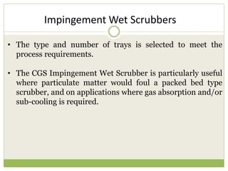 • The type and number of trays is selected to meet the
process requirements.
• The CGS Impingement Wet Scrubber is particularly useful
where particulate matter would foul a packed bed type
scrubber, and on applications where gas absorption and/or
sub-cooling is required.
Impingement Wet Scrubbers
 