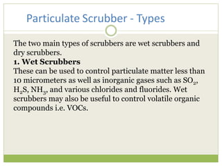 The two main types of scrubbers are wet scrubbers and
dry scrubbers.
1. Wet Scrubbers
These can be used to control particulate matter less than
10 micrometers as well as inorganic gases such as SO2,
H2S, NH3, and various chlorides and fluorides. Wet
scrubbers may also be useful to control volatile organic
compounds i.e. VOCs.
Particulate Scrubber - Types
 