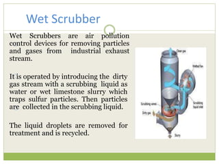 Wet Scrubbers are air pollution
control devices for removing particles
and gases from industrial exhaust
stream.
It is operated by introducing the dirty
gas stream with a scrubbing liquid as
water or wet limestone slurry which
traps sulfur particles. Then particles
are collected in the scrubbing liquid.
The liquid droplets are removed for
treatment and is recycled.
Wet Scrubber
 