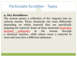 2. Dry Scrubbers:
The system sprays a collection of dry reagents into an
exhaust stream. These chemicals can react differently
depending on which material they are specifically
targeting for removal. Some of these materials neutralize
harmful pollutants in the stream through
a chemical reaction, while others cause a material to
react and turn into a different substance.
Particulate Scrubber - Types
 