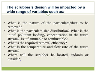 • What is the nature of the particulate/dust to be
removed?
• What is the particulate size distribution? What is the
initial pollutant loading/ concentration in the waste
stream? Is it flammable or combustible?
• What is the required removal efficiency?
• What is the temperature and flow rate of the waste
stream?
• Where will the scrubber be located, indoors or
outside?
The scrubber’s design will be impacted by a
wide range of variables such as:
 